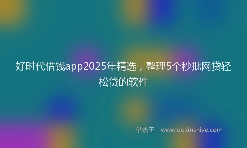 好时代借钱app2025年精选，整理5个秒批网贷轻松贷的软件