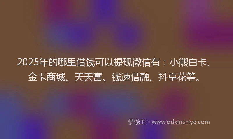 2025年的哪里借钱可以提现微信有：小熊白卡、金卡商城、天天富、钱速借融、抖享花等。