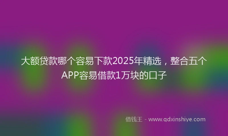 大额贷款哪个容易下款2025年精选，整合五个APP容易借款1万块的口子