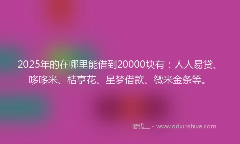 2025年的在哪里能借到20000块有：人人易贷、哆哆米、桔享花、星梦借款、微米金条等。