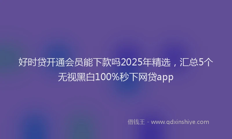 好时贷开通会员能下款吗2025年精选，汇总5个无视黑白100%秒下网贷app