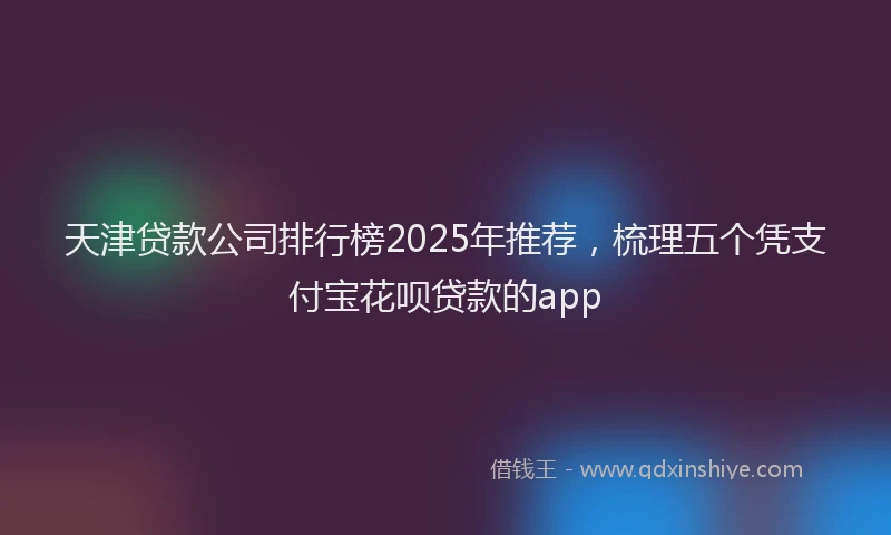 天津贷款公司排行榜2025年推荐，梳理五个凭支付宝花呗贷款的app