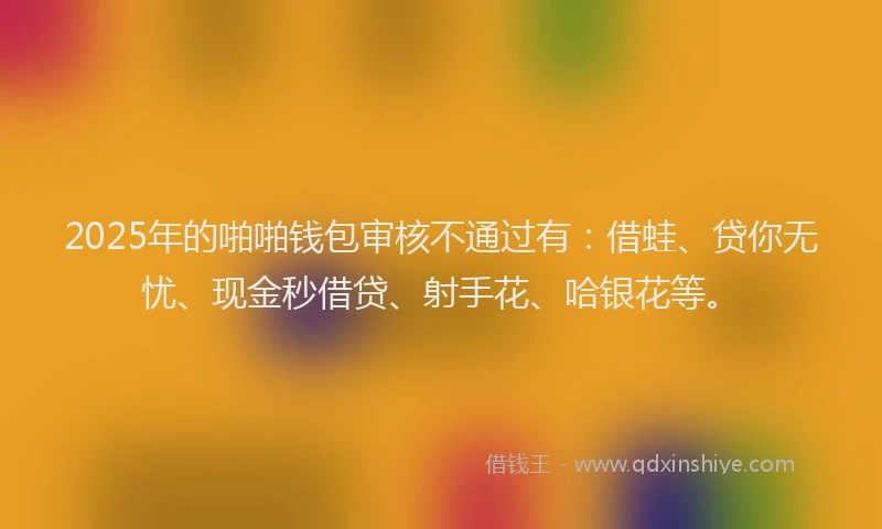 2025年的啪啪钱包审核不通过有：借蛙、贷你无忧、现金秒借贷、射手花、哈银花等。