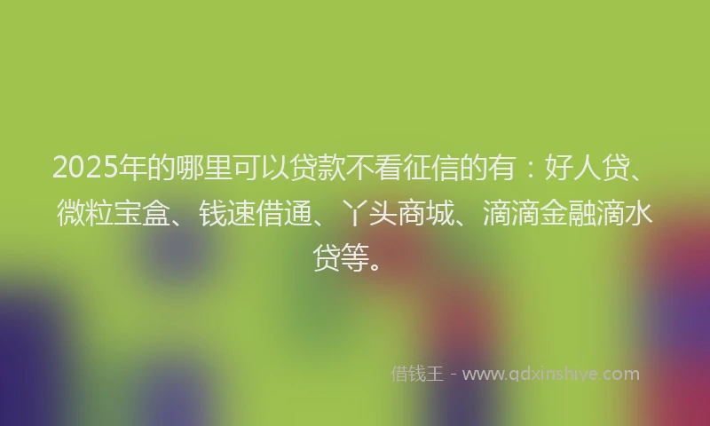2025年的哪里可以贷款不看征信的有：好人贷、微粒宝盒、钱速借通、丫头商城、滴滴金融滴水贷等。