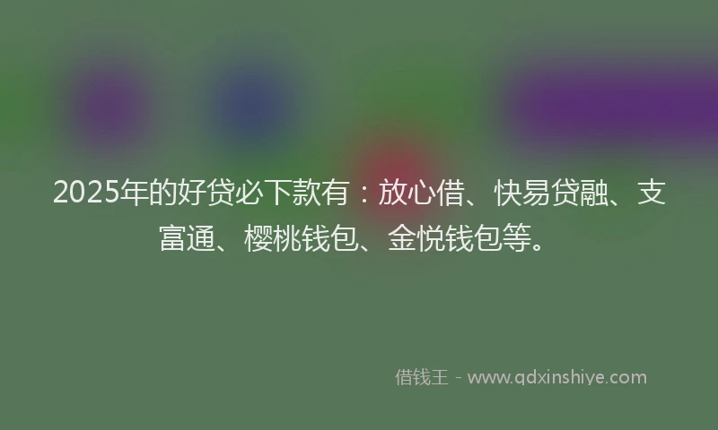 2025年的好贷必下款有：放心借、快易贷融、支富通、樱桃钱包、金悦钱包等。