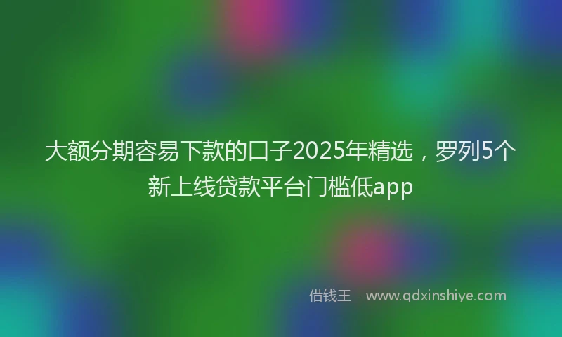大额分期容易下款的口子2025年精选，罗列5个新上线贷款平台门槛低app