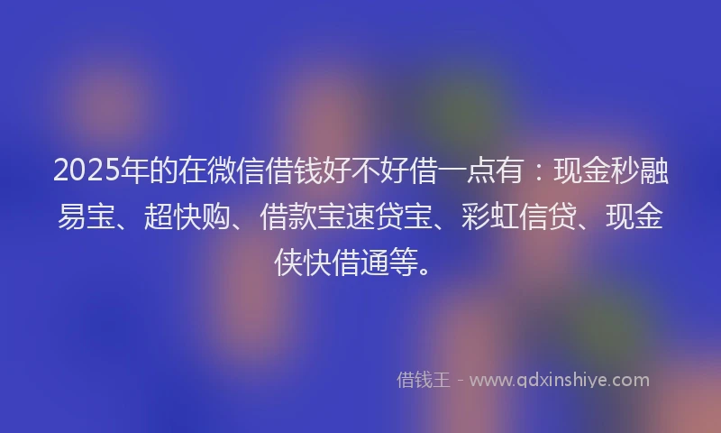 2025年的在微信借钱好不好借一点有：现金秒融易宝、超快购、借款宝速贷宝、彩虹信贷、现金侠快借通等。