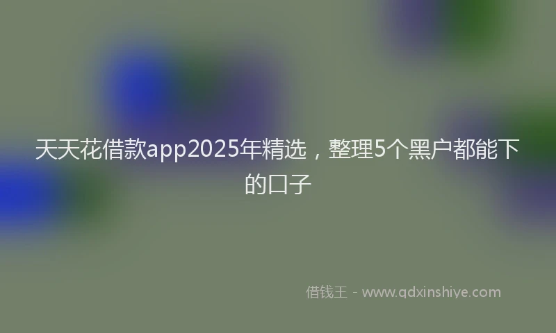 天天花借款app2025年精选，整理5个黑户都能下的口子