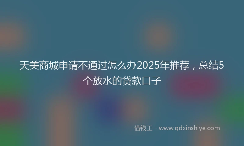 天美商城申请不通过怎么办2025年推荐，总结5个放水的贷款口子
