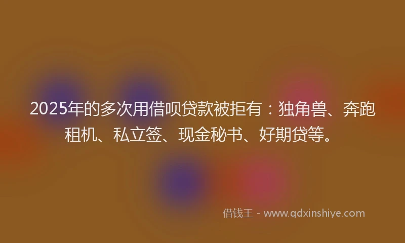 2025年的多次用借呗贷款被拒有：独角兽、奔跑租机、私立签、现金秘书、好期贷等。