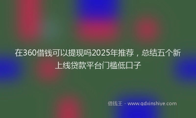 在360借钱可以提现吗2025年推荐，总结五个新上线贷款平台门槛低口子