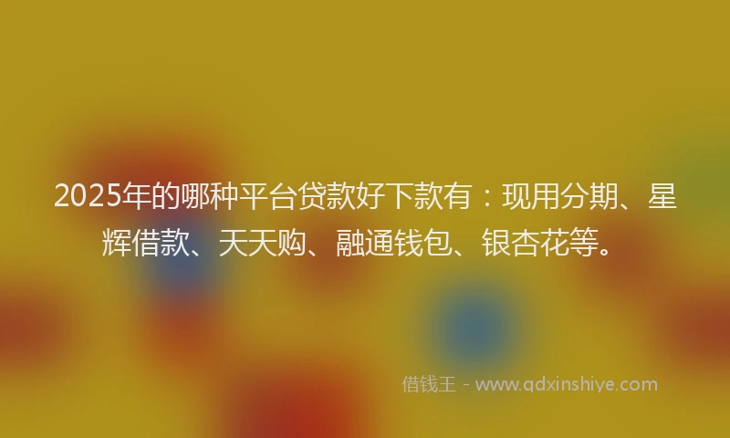 2025年的哪种平台贷款好下款有：现用分期、星辉借款、天天购、融通钱包、银杏花等。