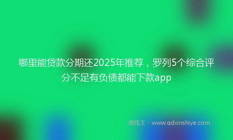 哪里能贷款分期还2025年推荐，罗列5个综合评分不足有负债都能下款app