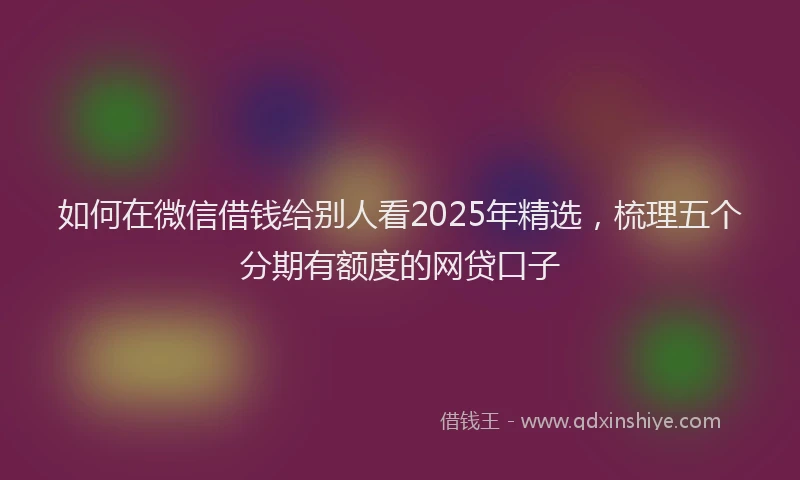 如何在微信借钱给别人看2025年精选，梳理五个分期有额度的网贷口子