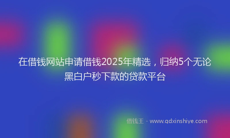 在借钱网站申请借钱2025年精选，归纳5个无论黑白户秒下款的贷款平台