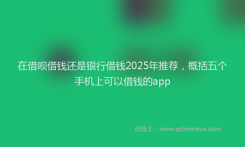在借呗借钱还是银行借钱2025年推荐，概括五个手机上可以借钱的app