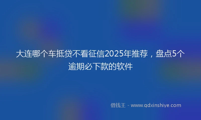 大连哪个车抵贷不看征信2025年推荐，盘点5个逾期必下款的软件