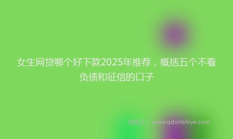 女生网贷哪个好下款2025年推荐，概括五个不看负债和征信的口子