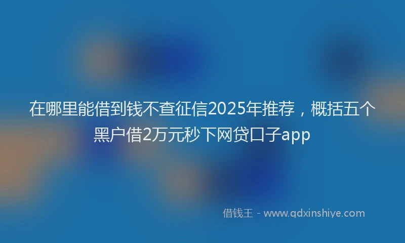在哪里能借到钱不查征信2025年推荐，概括五个黑户借2万元秒下网贷口子app