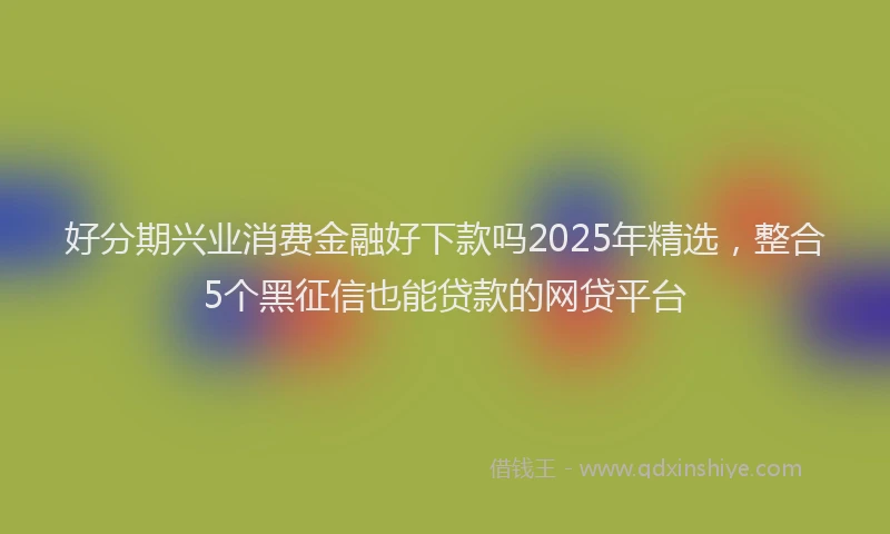 好分期兴业消费金融好下款吗2025年精选，整合5个黑征信也能贷款的网贷平台