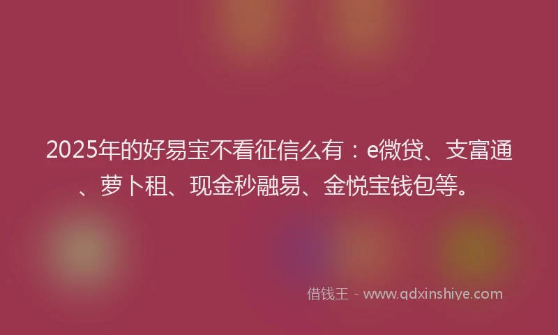 2025年的好易宝不看征信么有：e微贷、支富通、萝卜租、现金秒融易、金悦宝钱包等。
