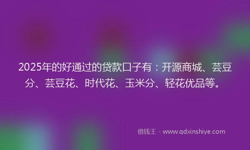 2025年的好通过的贷款口子有：开源商城、芸豆分、芸豆花、时代花、玉米分、轻花优品等。