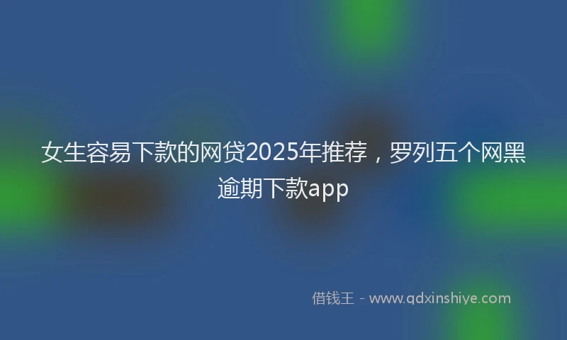 女生容易下款的网贷2025年推荐，罗列五个网黑逾期下款app