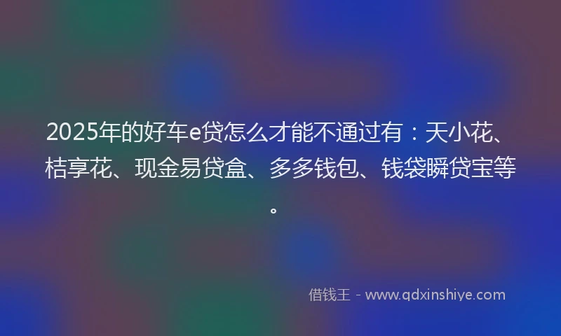 2025年的好车e贷怎么才能不通过有：天小花、桔享花、现金易贷盒、多多钱包、钱袋瞬贷宝等。