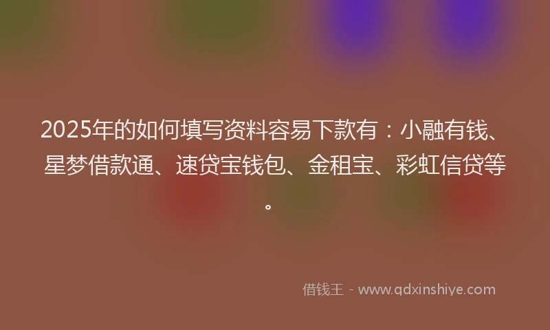 2025年的如何填写资料容易下款有：小融有钱、星梦借款通、速贷宝钱包、金租宝、彩虹信贷等。