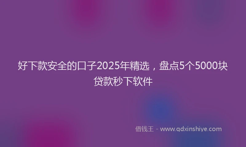 好下款安全的口子2025年精选，盘点5个5000块贷款秒下软件