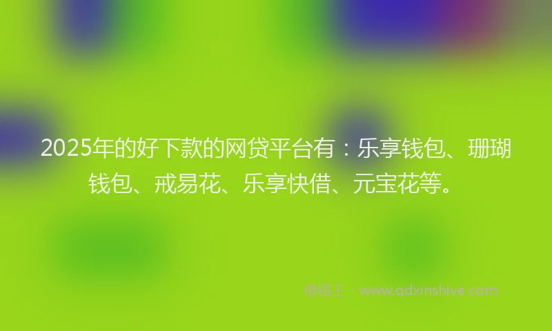 2025年的好下款的网贷平台有：乐享钱包、珊瑚钱包、戒易花、乐享快借、元宝花等。