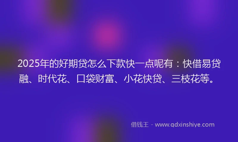 2025年的好期贷怎么下款快一点呢有：快借易贷融、时代花、口袋财富、小花快贷、三枝花等。