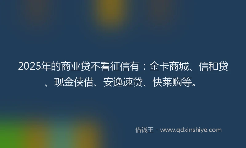 2025年的商业贷不看征信有：金卡商城、信和贷、现金侠借、安逸速贷、快莱购等。