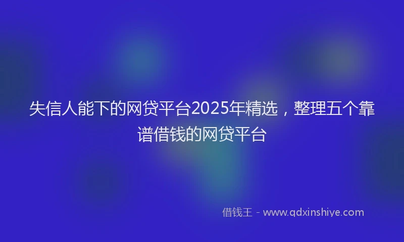 失信人能下的网贷平台2025年精选，整理五个靠谱借钱的网贷平台