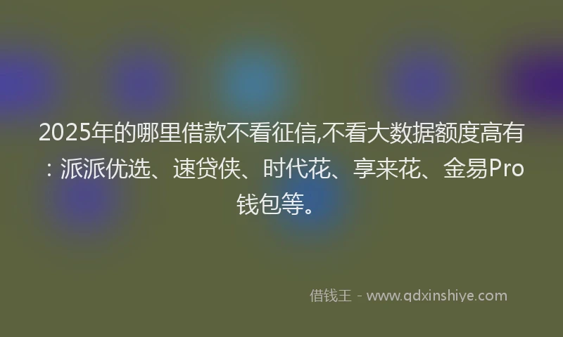 2025年的哪里借款不看征信,不看大数据额度高有：派派优选、速贷侠、时代花、享来花、金易Pro钱包等。