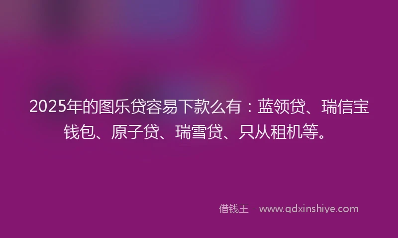 2025年的图乐贷容易下款么有：蓝领贷、瑞信宝钱包、原子贷、瑞雪贷、只从租机等。