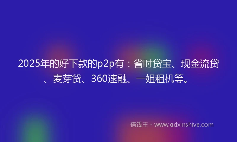2025年的好下款的p2p有：省时贷宝、现金流贷、麦芽贷、360速融、一姐租机等。