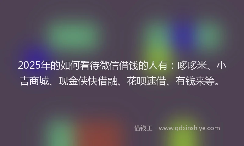 2025年的如何看待微信借钱的人有：哆哆米、小吉商城、现金侠快借融、花呗速借、有钱来等。