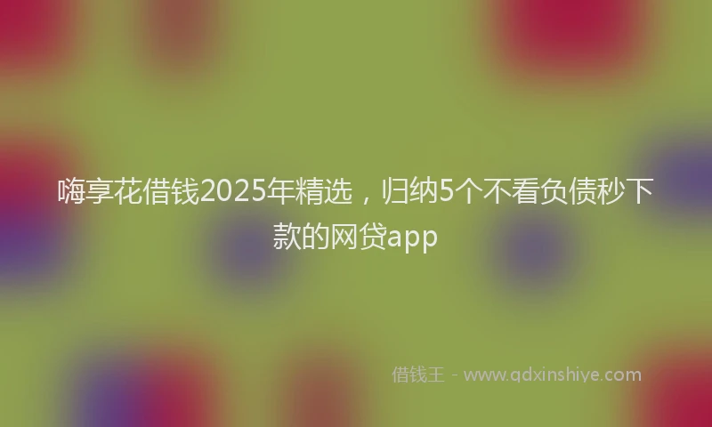 嗨享花借钱2025年精选，归纳5个不看负债秒下款的网贷app