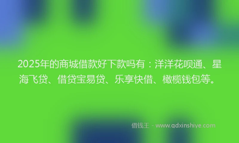 2025年的商城借款好下款吗有：洋洋花呗通、星海飞贷、借贷宝易贷、乐享快借、橄榄钱包等。