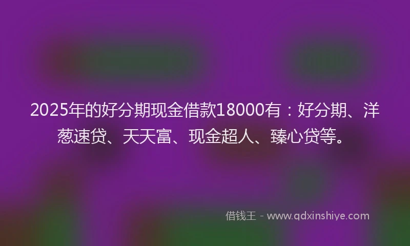 2025年的好分期现金借款18000有：好分期、洋葱速贷、天天富、现金超人、臻心贷等。