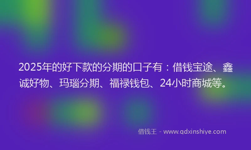 2025年的好下款的分期的口子有：借钱宝途、鑫诚好物、玛瑙分期、福禄钱包、24小时商城等。