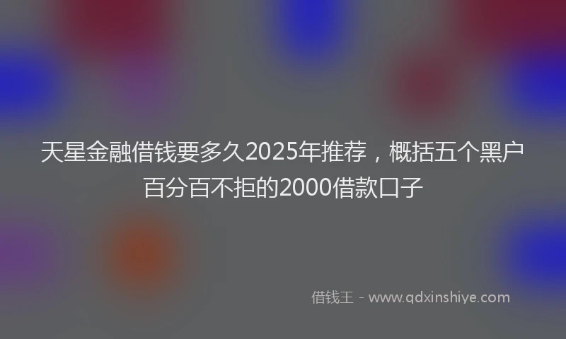 天星金融借钱要多久2025年推荐，概括五个黑户百分百不拒的2000借款口子