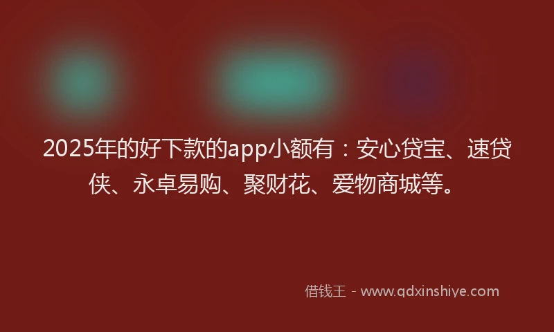 2025年的好下款的app小额有：安心贷宝、速贷侠、永卓易购、聚财花、爱物商城等。