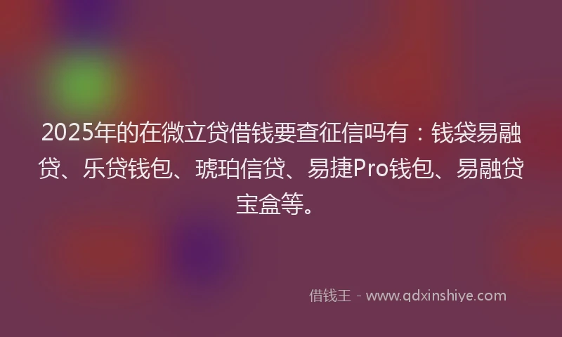 2025年的在微立贷借钱要查征信吗有：钱袋易融贷、乐贷钱包、琥珀信贷、易捷Pro钱包、易融贷宝盒等。