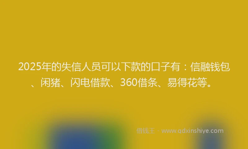 2025年的失信人员可以下款的口子有：信融钱包、闲猪、闪电借款、360借条、易得花等。