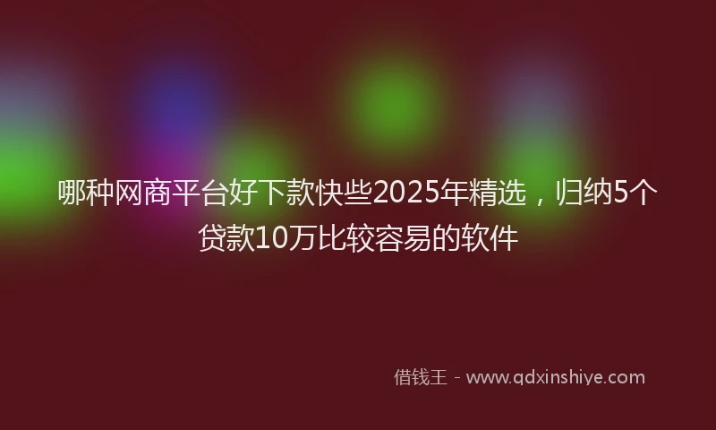 哪种网商平台好下款快些2025年精选，归纳5个贷款10万比较容易的软件