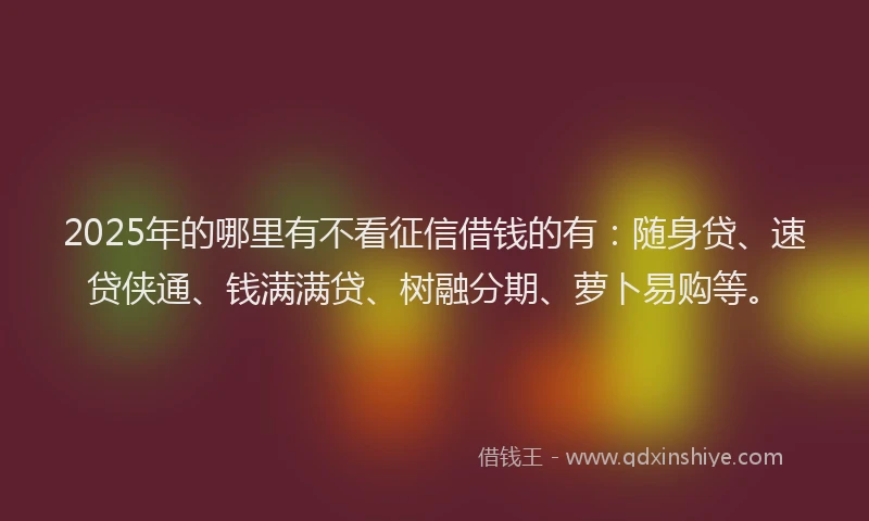 2025年的哪里有不看征信借钱的有：随身贷、速贷侠通、钱满满贷、树融分期、萝卜易购等。