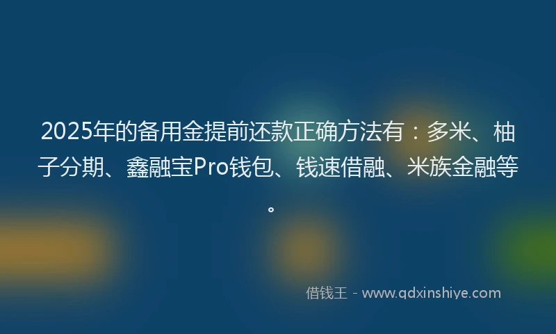 2025年的备用金提前还款正确方法有：多米、柚子分期、鑫融宝Pro钱包、钱速借融、米族金融等。