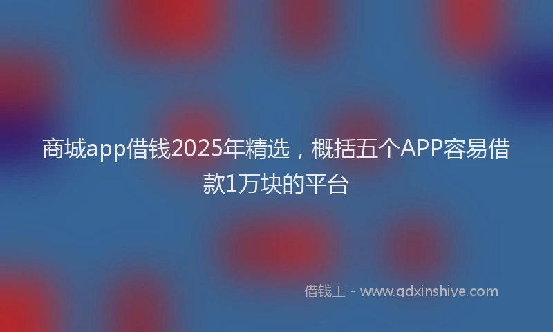 商城app借钱2025年精选，概括五个APP容易借款1万块的平台